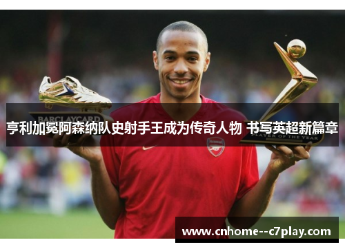 亨利加冕阿森纳队史射手王成为传奇人物 书写英超新篇章 亨利加冕阿森纳队史射手王成为传奇人物 书写英超新篇章