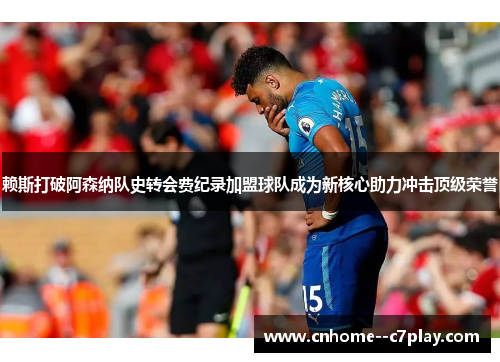 赖斯打破阿森纳队史转会费纪录加盟球队成为新核心助力冲击顶级荣誉