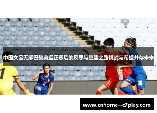 中国女足无缘巴黎奥运正赛后的反思与重建之路挑战与希望并存未来